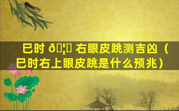 巳时 🦊 右眼皮跳测吉凶（巳时右上眼皮跳是什么预兆）